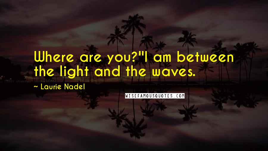 Laurie Nadel Quotes: Where are you?''I am between the light and the waves.