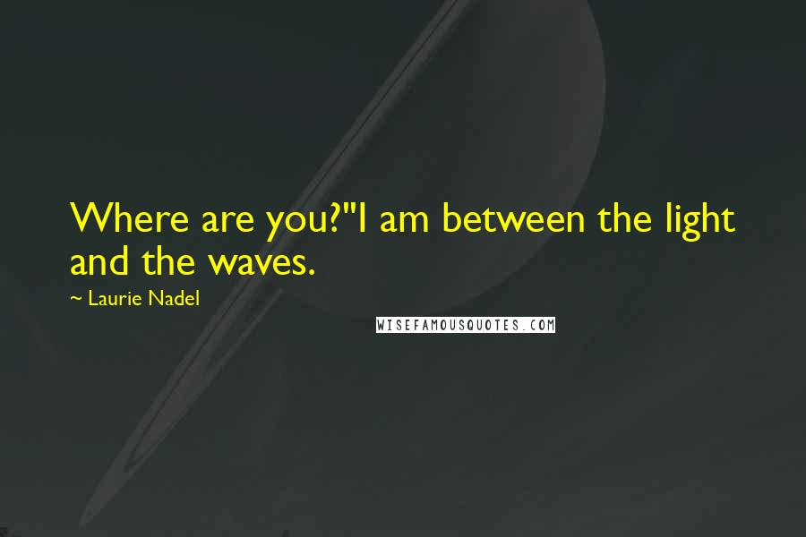 Laurie Nadel Quotes: Where are you?''I am between the light and the waves.