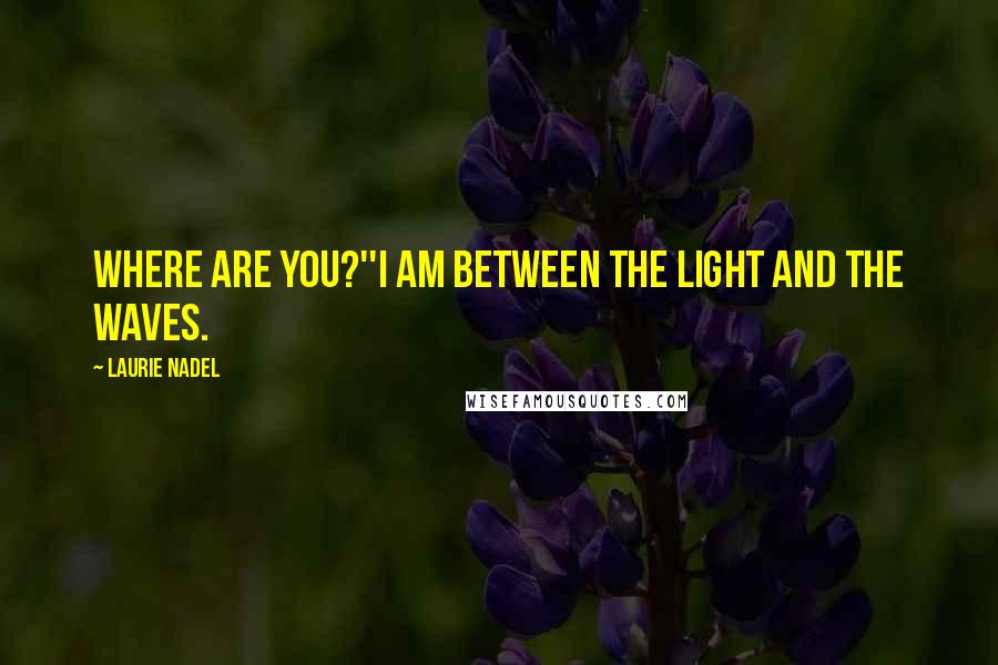 Laurie Nadel Quotes: Where are you?''I am between the light and the waves.