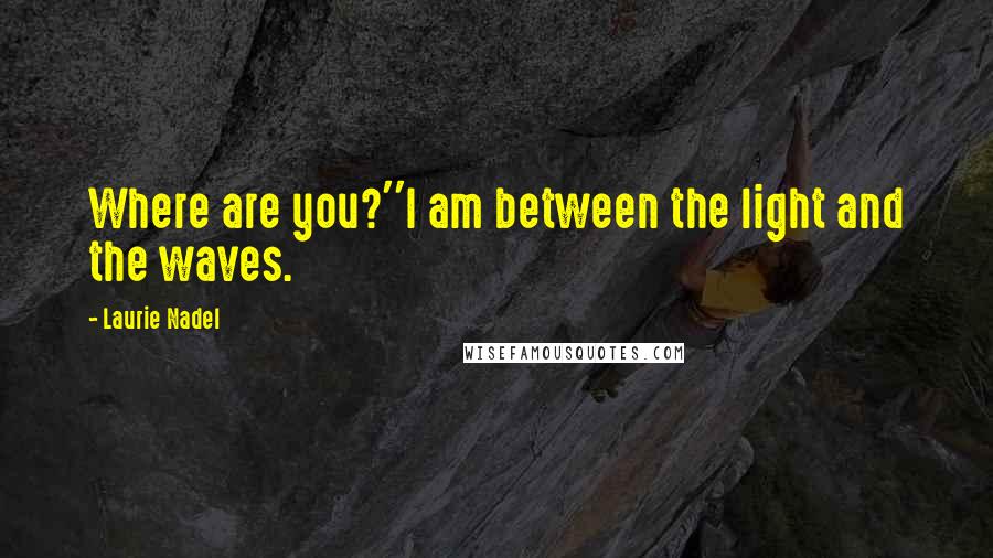 Laurie Nadel Quotes: Where are you?''I am between the light and the waves.