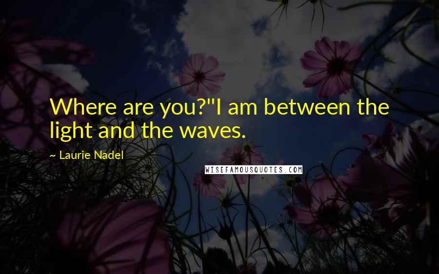 Laurie Nadel Quotes: Where are you?''I am between the light and the waves.
