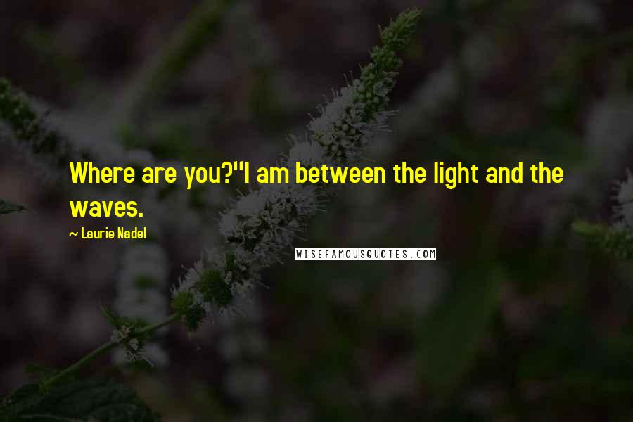 Laurie Nadel Quotes: Where are you?''I am between the light and the waves.