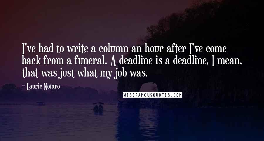 Laurie Notaro Quotes: I've had to write a column an hour after I've come back from a funeral. A deadline is a deadline, I mean, that was just what my job was.