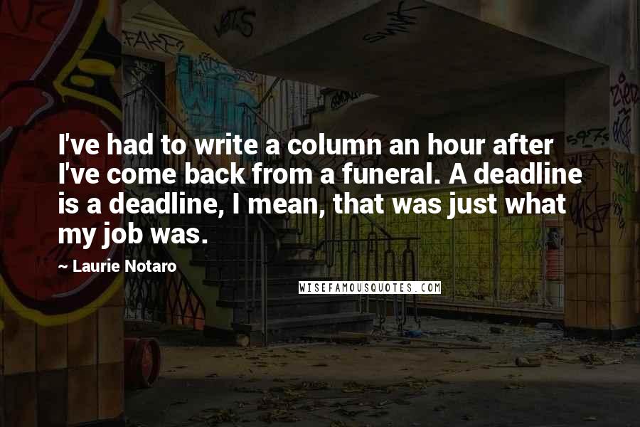 Laurie Notaro Quotes: I've had to write a column an hour after I've come back from a funeral. A deadline is a deadline, I mean, that was just what my job was.