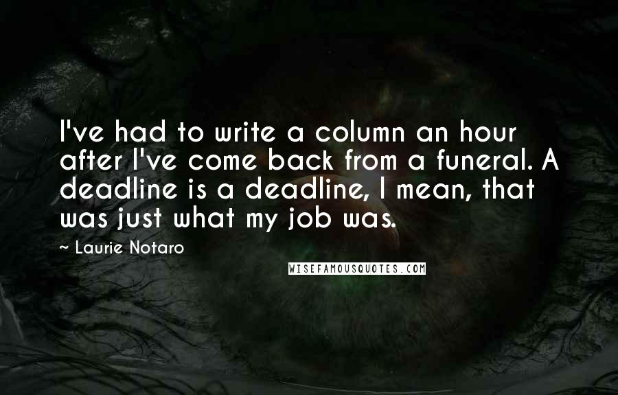 Laurie Notaro Quotes: I've had to write a column an hour after I've come back from a funeral. A deadline is a deadline, I mean, that was just what my job was.