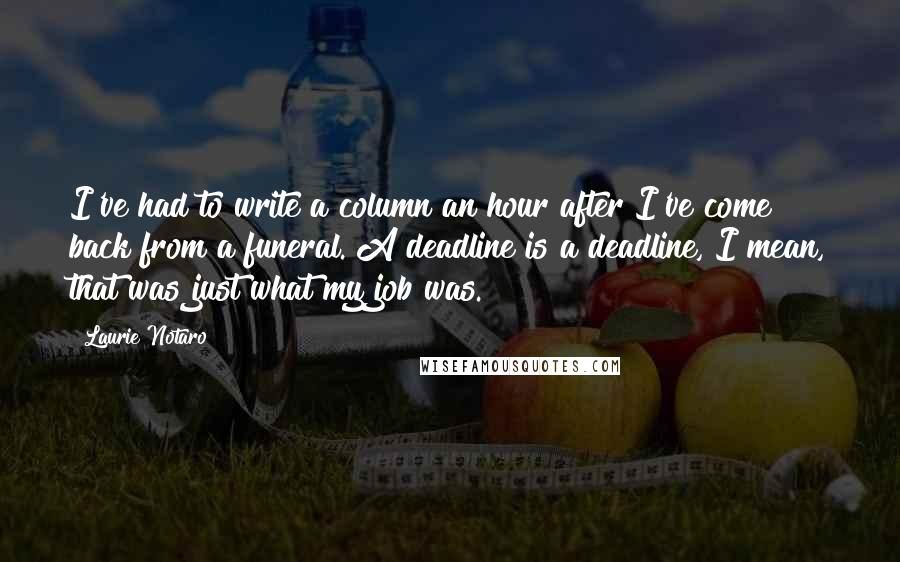 Laurie Notaro Quotes: I've had to write a column an hour after I've come back from a funeral. A deadline is a deadline, I mean, that was just what my job was.