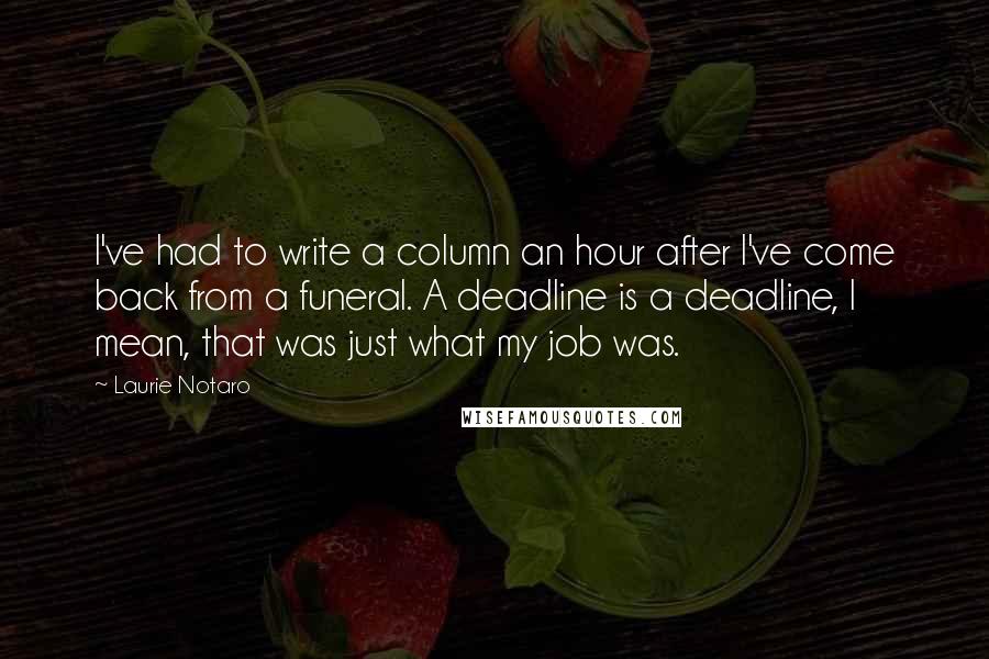 Laurie Notaro Quotes: I've had to write a column an hour after I've come back from a funeral. A deadline is a deadline, I mean, that was just what my job was.