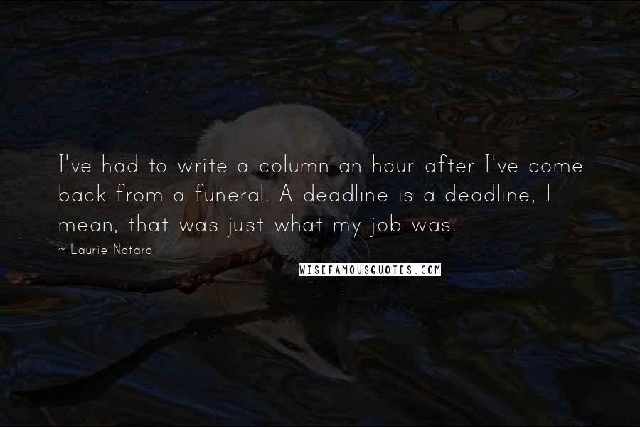 Laurie Notaro Quotes: I've had to write a column an hour after I've come back from a funeral. A deadline is a deadline, I mean, that was just what my job was.