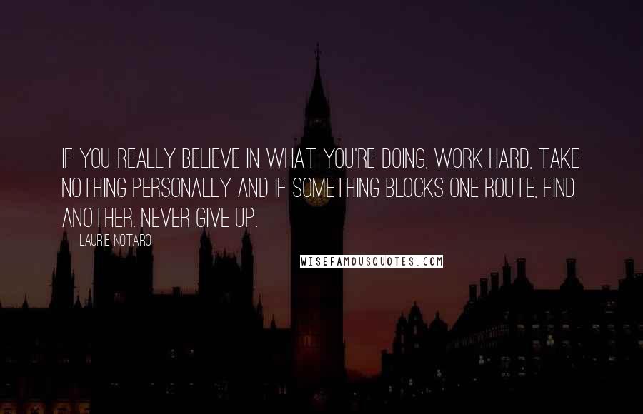 Laurie Notaro Quotes: If you really believe in what you're doing, work hard, take nothing personally and if something blocks one route, find another. Never give up.