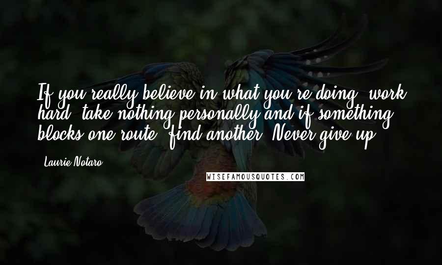 Laurie Notaro Quotes: If you really believe in what you're doing, work hard, take nothing personally and if something blocks one route, find another. Never give up.