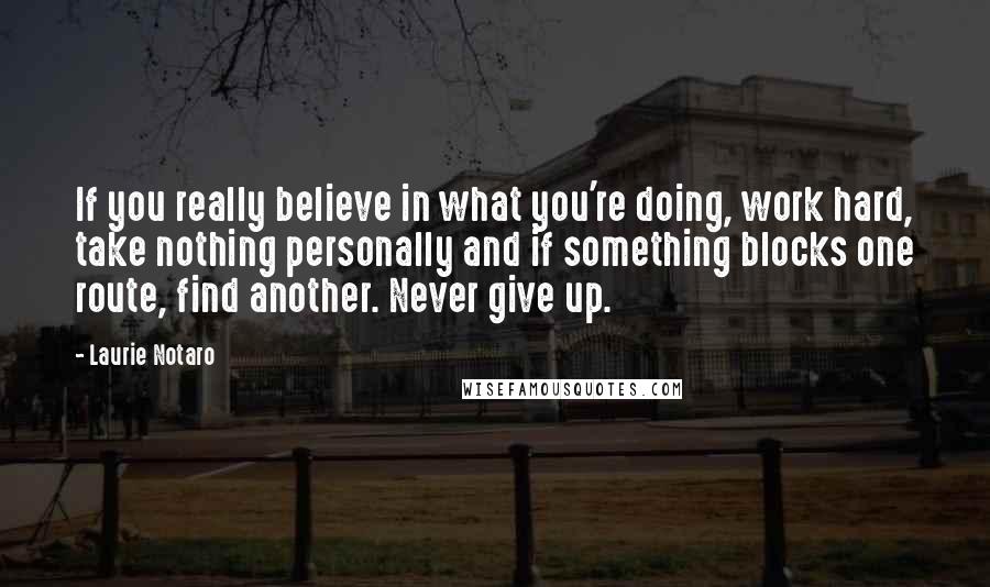 Laurie Notaro Quotes: If you really believe in what you're doing, work hard, take nothing personally and if something blocks one route, find another. Never give up.