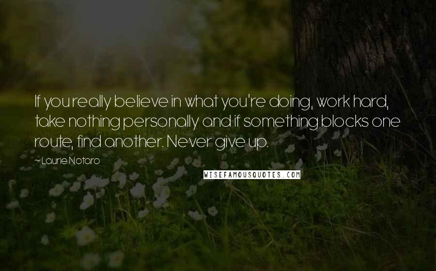 Laurie Notaro Quotes: If you really believe in what you're doing, work hard, take nothing personally and if something blocks one route, find another. Never give up.