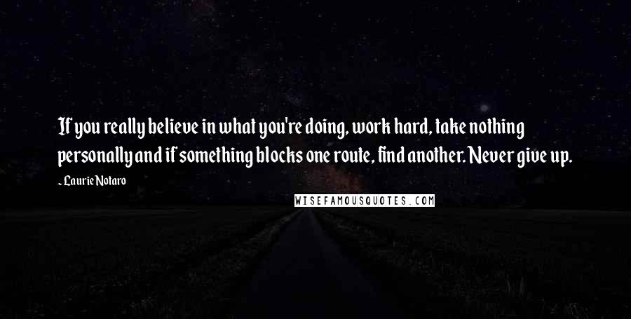 Laurie Notaro Quotes: If you really believe in what you're doing, work hard, take nothing personally and if something blocks one route, find another. Never give up.