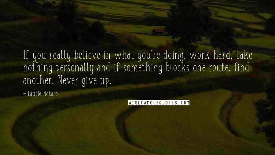 Laurie Notaro Quotes: If you really believe in what you're doing, work hard, take nothing personally and if something blocks one route, find another. Never give up.