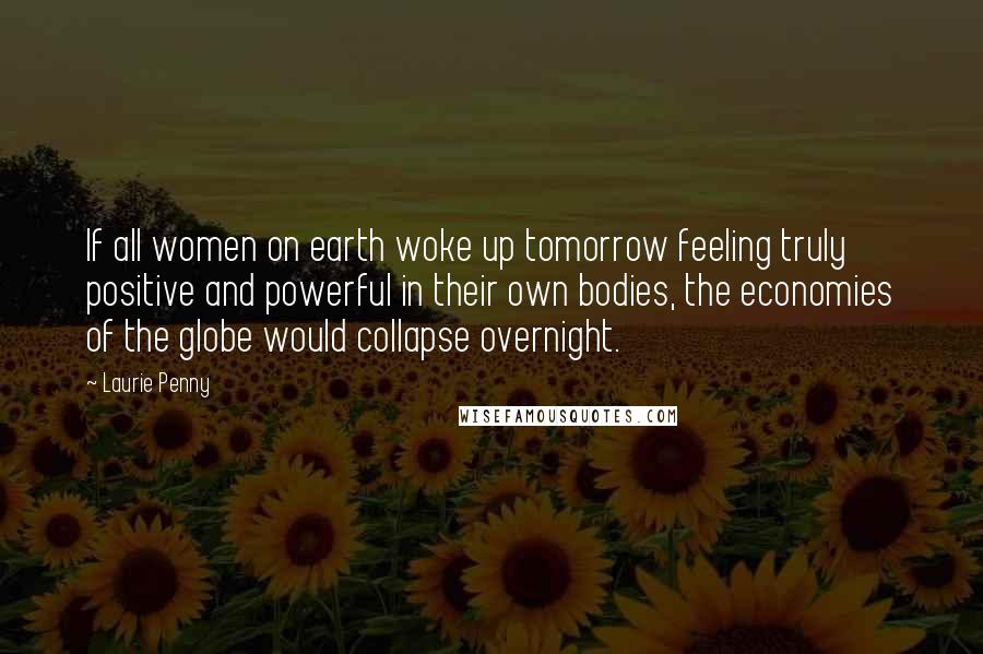 Laurie Penny Quotes: If all women on earth woke up tomorrow feeling truly positive and powerful in their own bodies, the economies of the globe would collapse overnight.