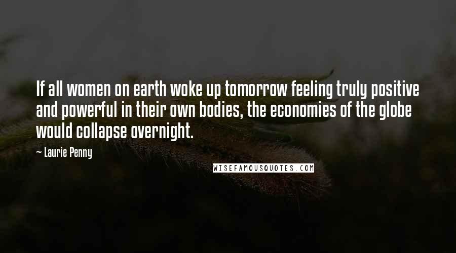 Laurie Penny Quotes: If all women on earth woke up tomorrow feeling truly positive and powerful in their own bodies, the economies of the globe would collapse overnight.