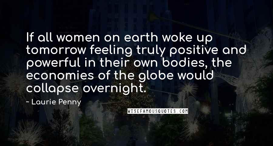 Laurie Penny Quotes: If all women on earth woke up tomorrow feeling truly positive and powerful in their own bodies, the economies of the globe would collapse overnight.