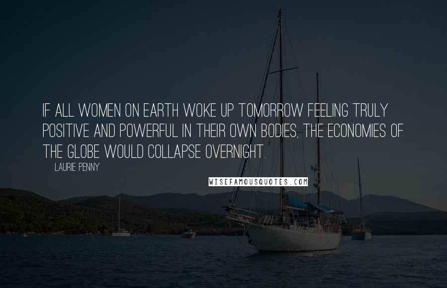 Laurie Penny Quotes: If all women on earth woke up tomorrow feeling truly positive and powerful in their own bodies, the economies of the globe would collapse overnight.