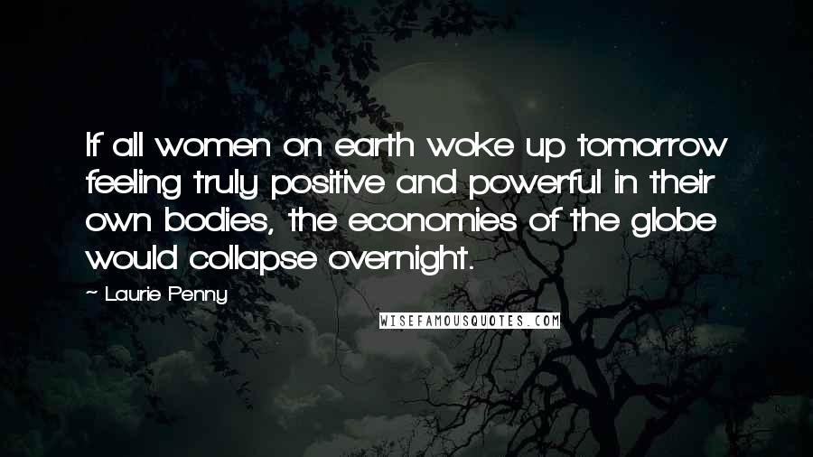 Laurie Penny Quotes: If all women on earth woke up tomorrow feeling truly positive and powerful in their own bodies, the economies of the globe would collapse overnight.