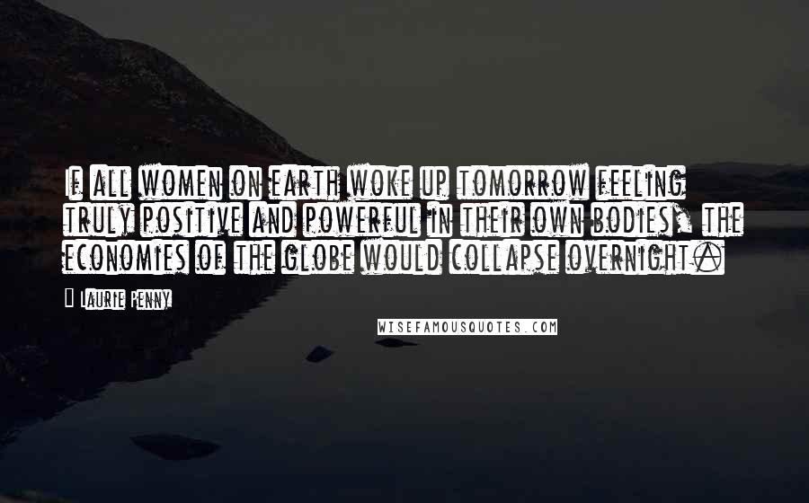 Laurie Penny Quotes: If all women on earth woke up tomorrow feeling truly positive and powerful in their own bodies, the economies of the globe would collapse overnight.