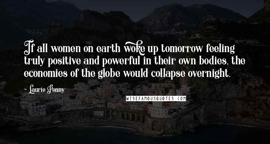 Laurie Penny Quotes: If all women on earth woke up tomorrow feeling truly positive and powerful in their own bodies, the economies of the globe would collapse overnight.