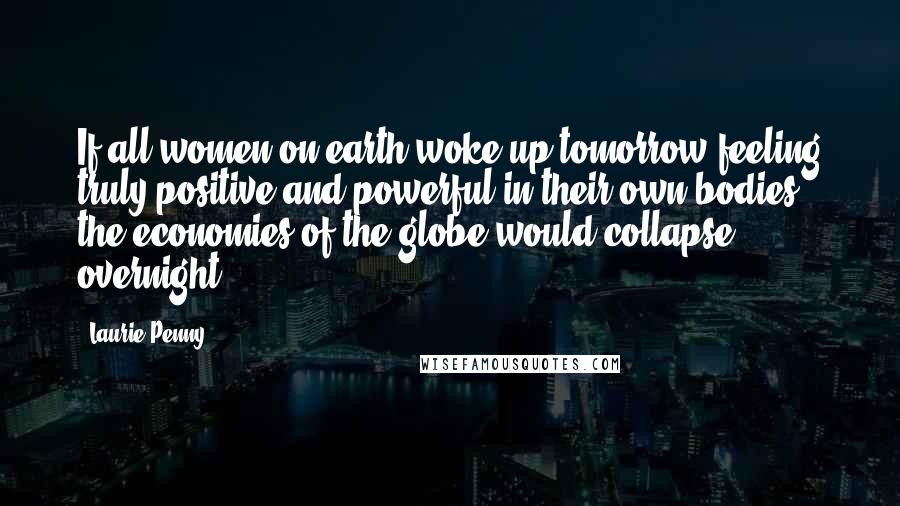 Laurie Penny Quotes: If all women on earth woke up tomorrow feeling truly positive and powerful in their own bodies, the economies of the globe would collapse overnight.