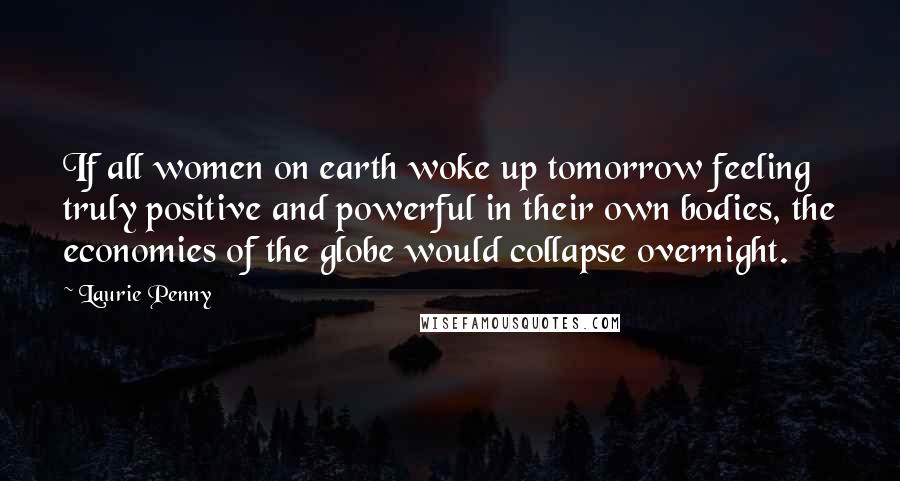 Laurie Penny Quotes: If all women on earth woke up tomorrow feeling truly positive and powerful in their own bodies, the economies of the globe would collapse overnight.