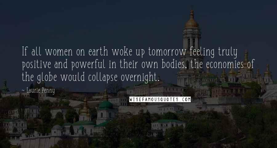 Laurie Penny Quotes: If all women on earth woke up tomorrow feeling truly positive and powerful in their own bodies, the economies of the globe would collapse overnight.