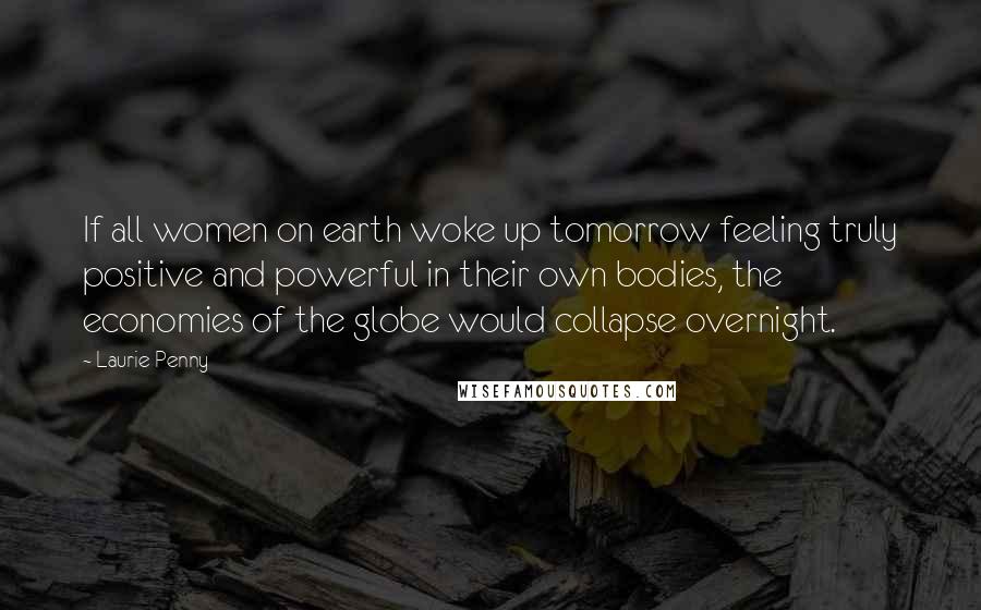 Laurie Penny Quotes: If all women on earth woke up tomorrow feeling truly positive and powerful in their own bodies, the economies of the globe would collapse overnight.