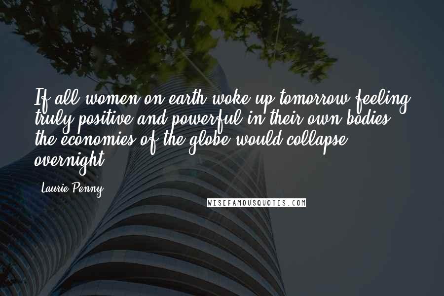 Laurie Penny Quotes: If all women on earth woke up tomorrow feeling truly positive and powerful in their own bodies, the economies of the globe would collapse overnight.