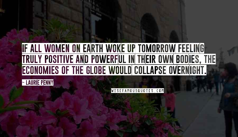 Laurie Penny Quotes: If all women on earth woke up tomorrow feeling truly positive and powerful in their own bodies, the economies of the globe would collapse overnight.