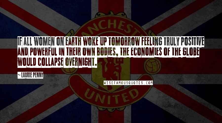 Laurie Penny Quotes: If all women on earth woke up tomorrow feeling truly positive and powerful in their own bodies, the economies of the globe would collapse overnight.