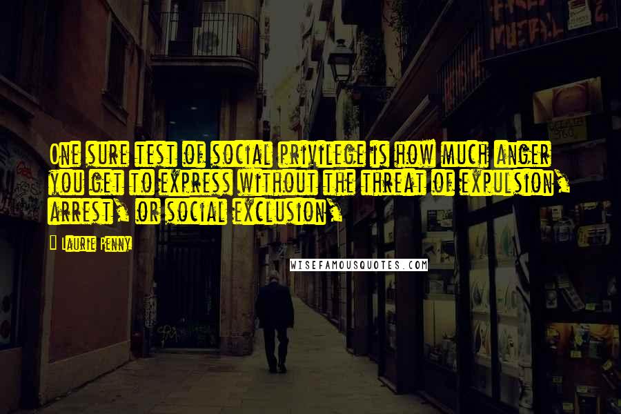 Laurie Penny Quotes: One sure test of social privilege is how much anger you get to express without the threat of expulsion, arrest, or social exclusion,