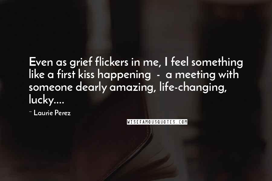 Laurie Perez Quotes: Even as grief flickers in me, I feel something like a first kiss happening  -  a meeting with someone dearly amazing, life-changing, lucky....