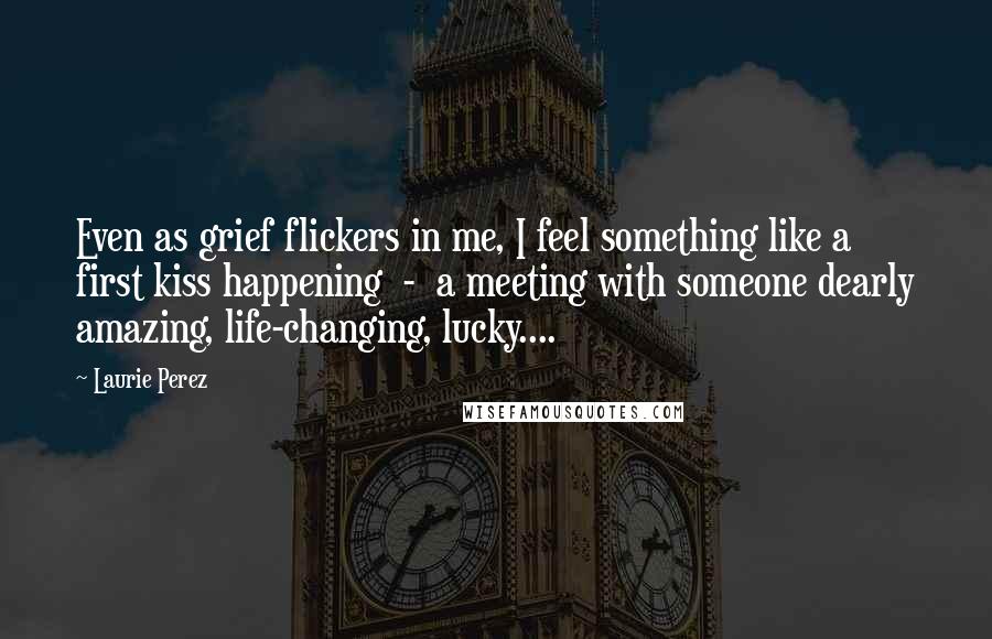 Laurie Perez Quotes: Even as grief flickers in me, I feel something like a first kiss happening  -  a meeting with someone dearly amazing, life-changing, lucky....