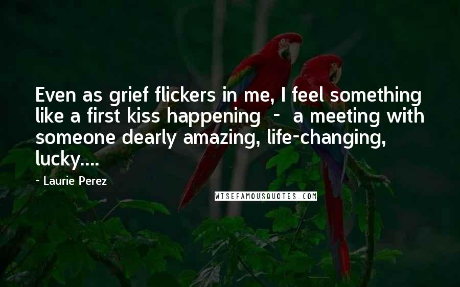 Laurie Perez Quotes: Even as grief flickers in me, I feel something like a first kiss happening  -  a meeting with someone dearly amazing, life-changing, lucky....