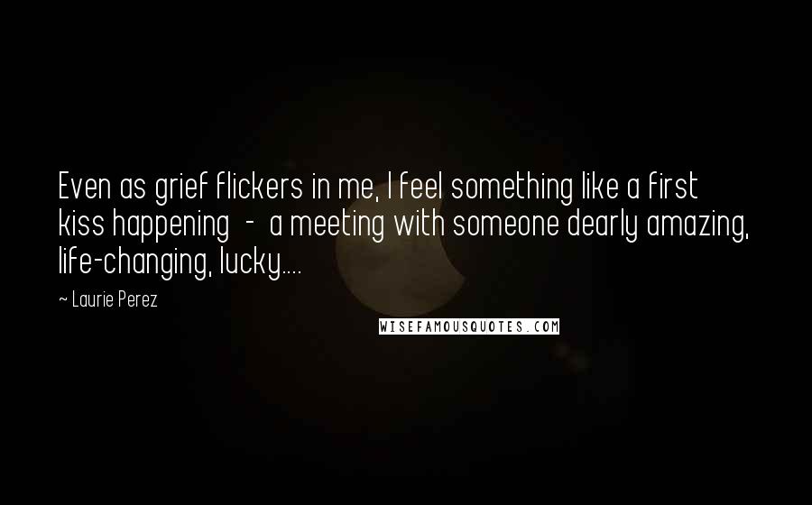 Laurie Perez Quotes: Even as grief flickers in me, I feel something like a first kiss happening  -  a meeting with someone dearly amazing, life-changing, lucky....