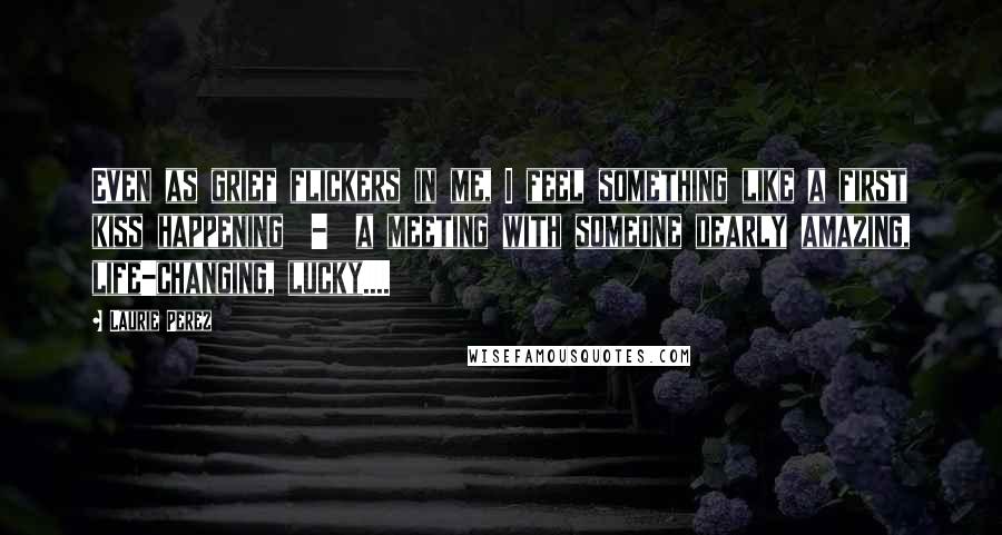 Laurie Perez Quotes: Even as grief flickers in me, I feel something like a first kiss happening  -  a meeting with someone dearly amazing, life-changing, lucky....