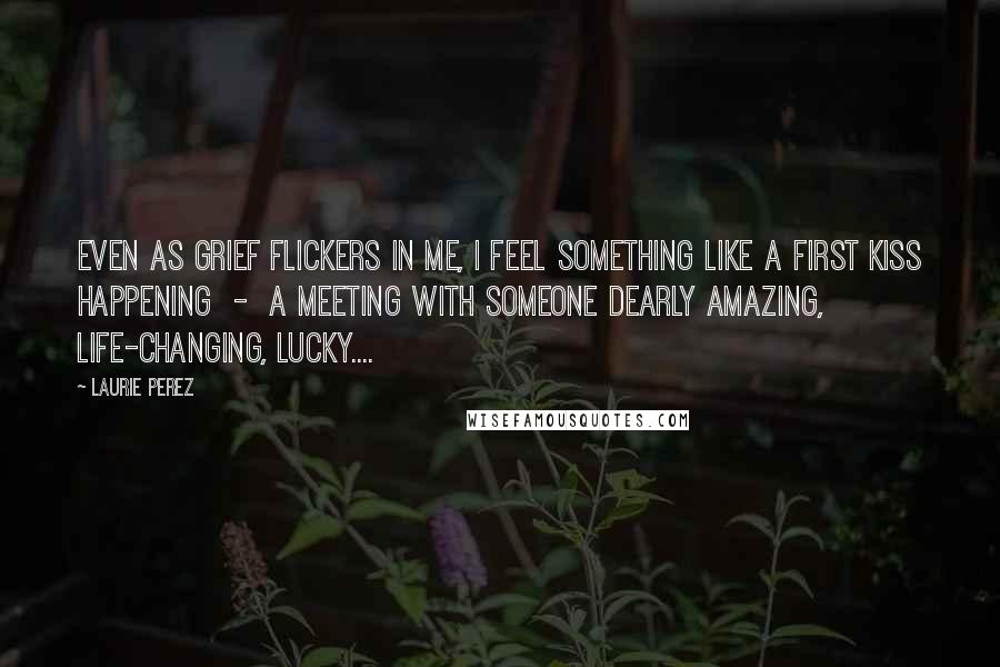 Laurie Perez Quotes: Even as grief flickers in me, I feel something like a first kiss happening  -  a meeting with someone dearly amazing, life-changing, lucky....