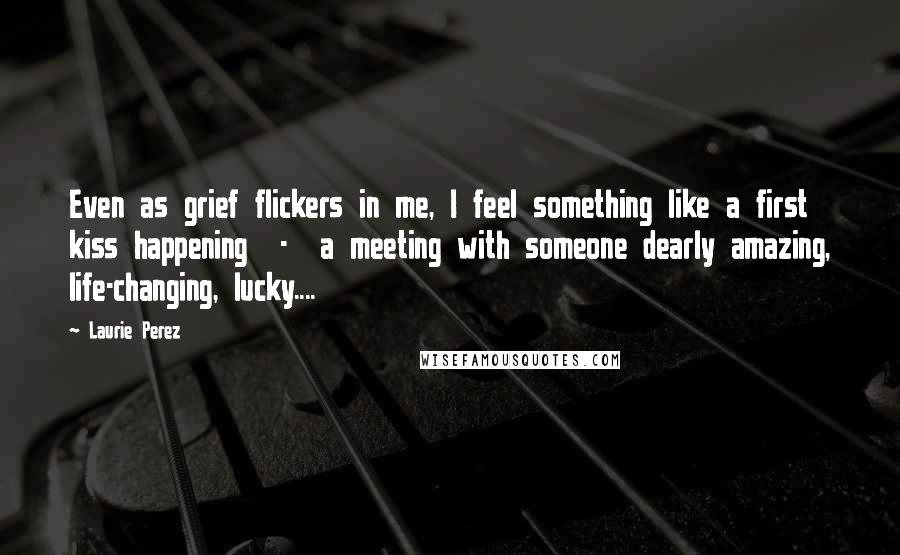 Laurie Perez Quotes: Even as grief flickers in me, I feel something like a first kiss happening  -  a meeting with someone dearly amazing, life-changing, lucky....
