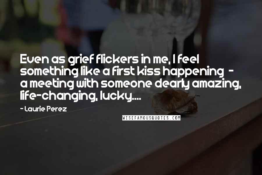Laurie Perez Quotes: Even as grief flickers in me, I feel something like a first kiss happening  -  a meeting with someone dearly amazing, life-changing, lucky....