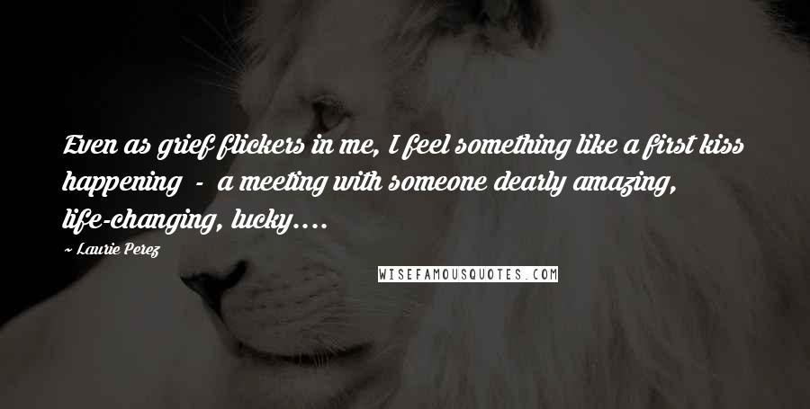 Laurie Perez Quotes: Even as grief flickers in me, I feel something like a first kiss happening  -  a meeting with someone dearly amazing, life-changing, lucky....