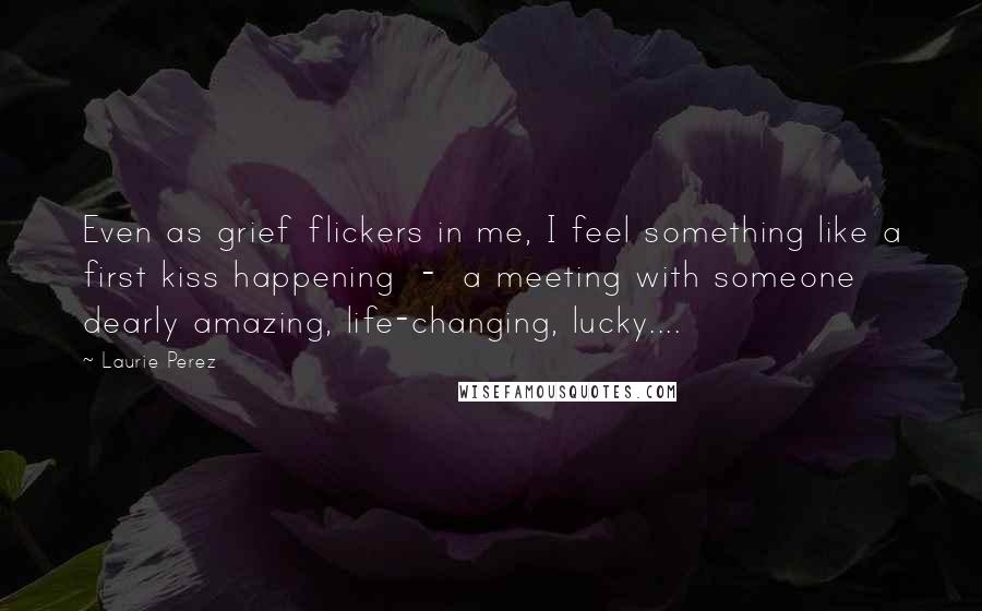 Laurie Perez Quotes: Even as grief flickers in me, I feel something like a first kiss happening  -  a meeting with someone dearly amazing, life-changing, lucky....