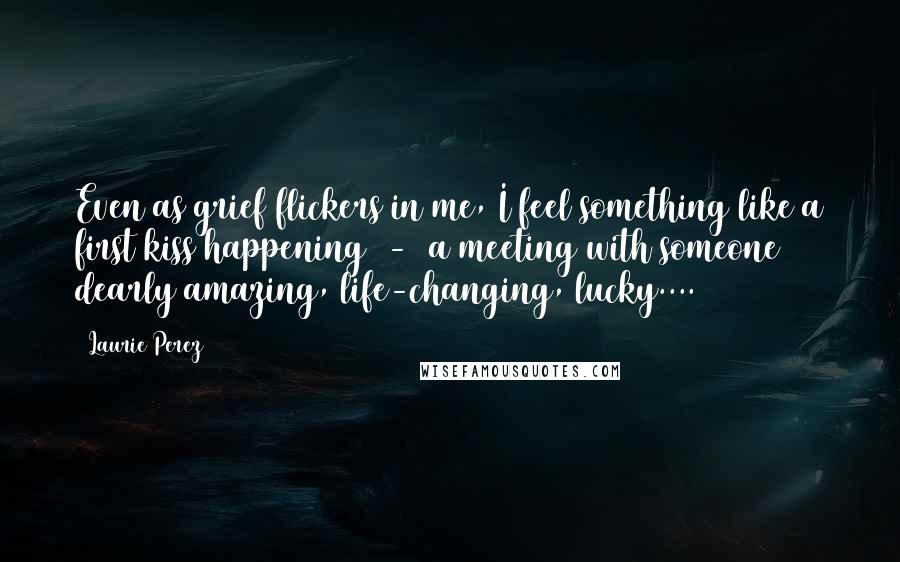 Laurie Perez Quotes: Even as grief flickers in me, I feel something like a first kiss happening  -  a meeting with someone dearly amazing, life-changing, lucky....