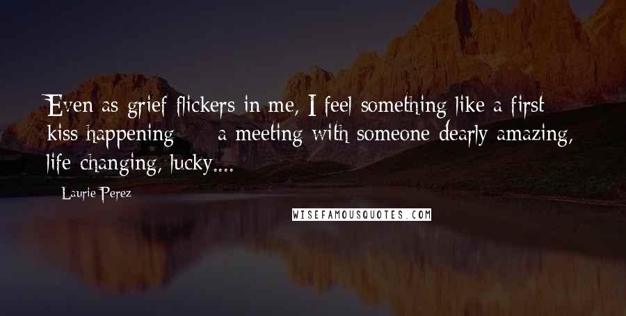 Laurie Perez Quotes: Even as grief flickers in me, I feel something like a first kiss happening  -  a meeting with someone dearly amazing, life-changing, lucky....