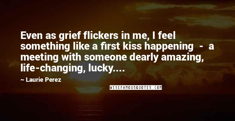 Laurie Perez Quotes: Even as grief flickers in me, I feel something like a first kiss happening  -  a meeting with someone dearly amazing, life-changing, lucky....