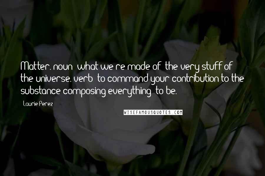 Laurie Perez Quotes: Matter. noun: what we're made of; the very stuff of the universe. verb: to command your contribution to the substance composing everything; to be.