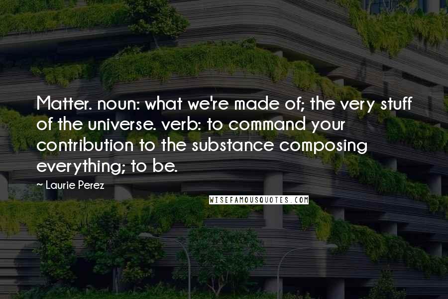 Laurie Perez Quotes: Matter. noun: what we're made of; the very stuff of the universe. verb: to command your contribution to the substance composing everything; to be.