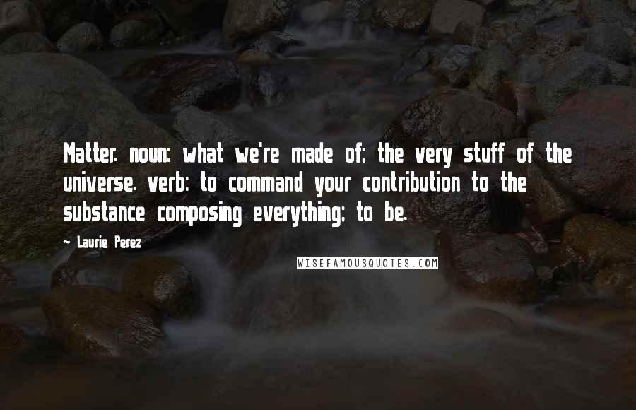 Laurie Perez Quotes: Matter. noun: what we're made of; the very stuff of the universe. verb: to command your contribution to the substance composing everything; to be.