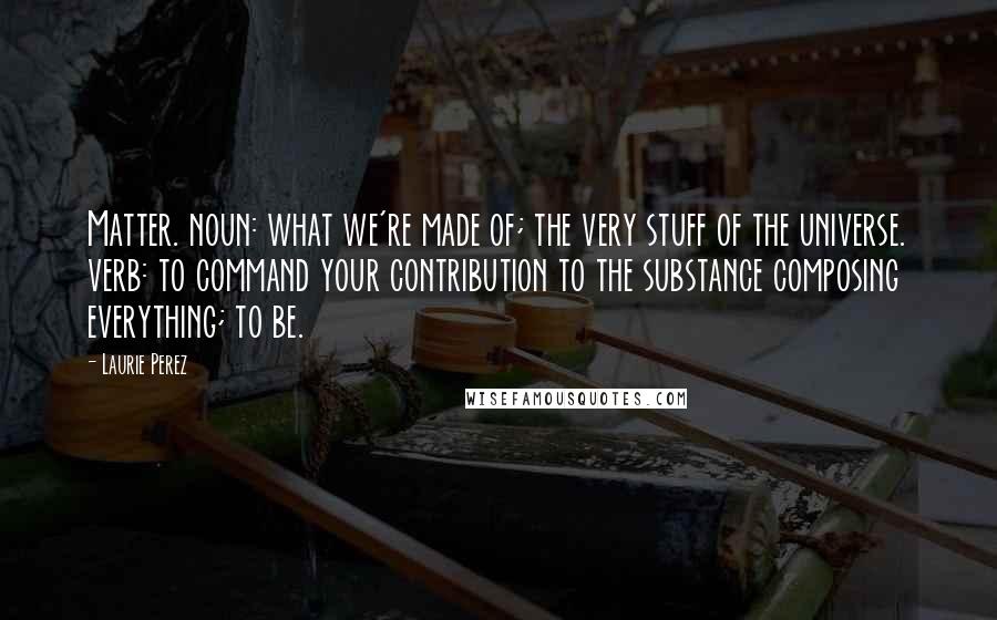 Laurie Perez Quotes: Matter. noun: what we're made of; the very stuff of the universe. verb: to command your contribution to the substance composing everything; to be.